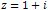 z = 1 + i
